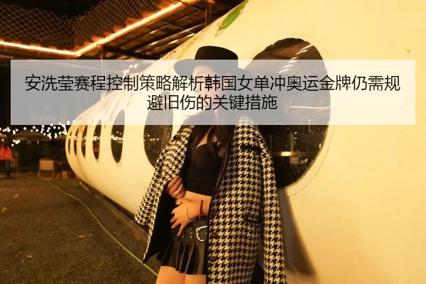 安洗莹赛程控制策略解析韩国女单冲奥运金牌仍需规避旧伤的关键措施