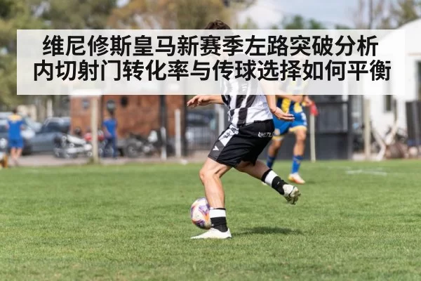 维尼修斯皇马新赛季左路突破分析 内切射门转化率与传球选择如何平衡（leyu）